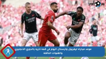 موعد مباراة ليفربول وأرسنال اليوم في قمة نارية بالدوري الإنجليزي والقنوات الناقلة